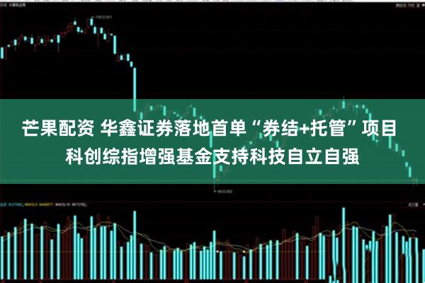 芒果配资 华鑫证券落地首单“券结+托管”项目 科创综指增强基金支持科技自立自强