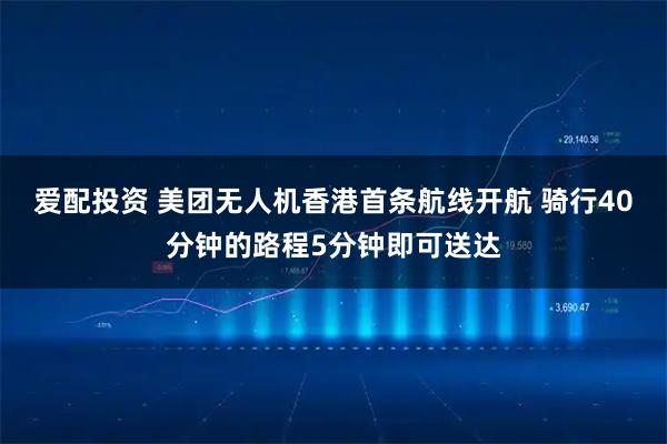 爱配投资 美团无人机香港首条航线开航 骑行40分钟的路程5分钟即可送达
