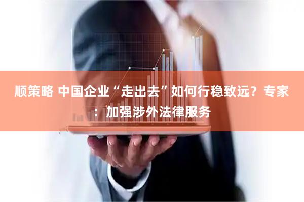 顺策略 中国企业“走出去”如何行稳致远？专家：加强涉外法律服务
