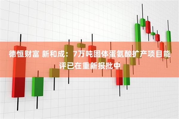 德恒财富 新和成：7万吨固体蛋氨酸扩产项目能评已在重新报批中