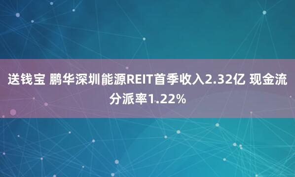送钱宝 鹏华深圳能源REIT首季收入2.32亿 现金流分派率1.22%