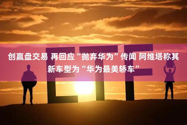 创赢盘交易 再回应“抛弃华为”传闻 阿维塔称其新车型为“华为最美轿车”