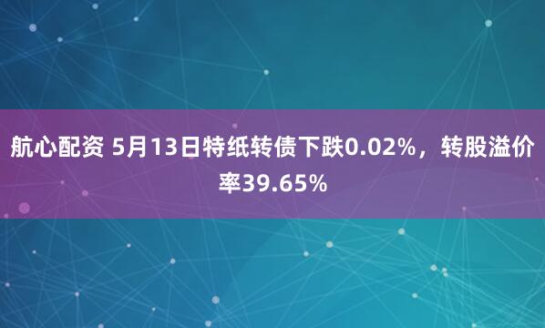 航心配资 5月13日特纸转债下跌0.02%，转股溢价率39.65%