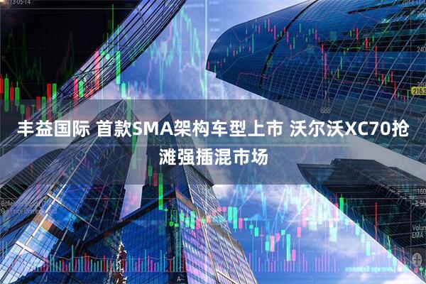 丰益国际 首款SMA架构车型上市 沃尔沃XC70抢滩强插混市场