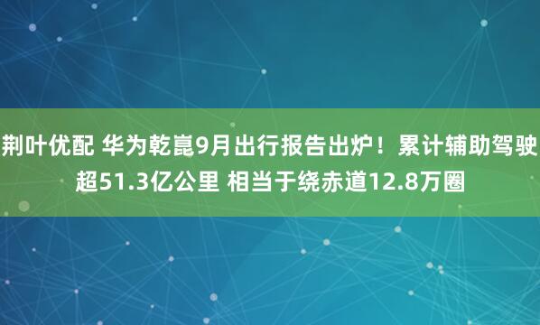 荆叶优配 华为乾崑9月出行报告出炉！累计辅助驾驶超51.3亿公里 相当于绕赤道12.8万圈