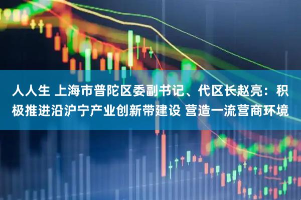 人人生 上海市普陀区委副书记、代区长赵亮：积极推进沿沪宁产业创新带建设 营造一流营商环境