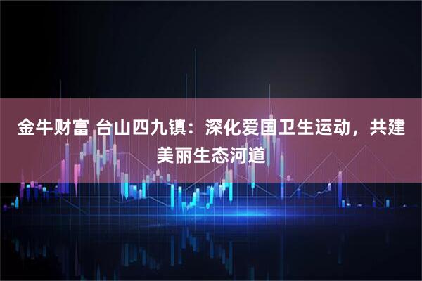 金牛财富 台山四九镇：深化爱国卫生运动，共建美丽生态河道