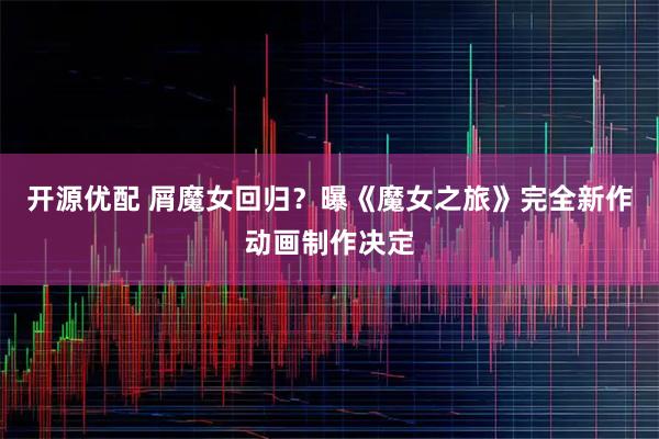 开源优配 屑魔女回归？曝《魔女之旅》完全新作动画制作决定