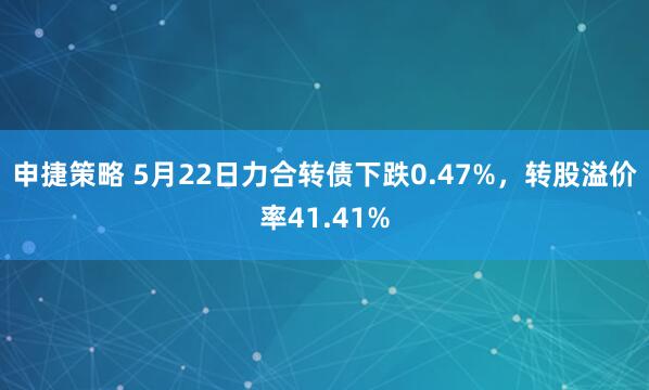 申捷策略 5月22日力合转债下跌0.47%，转股溢价率41.41%