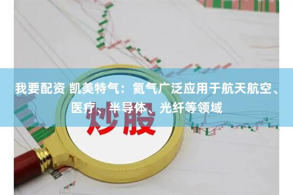 我要配资 凯美特气：氦气广泛应用于航天航空、医疗、半导体、光纤等领域