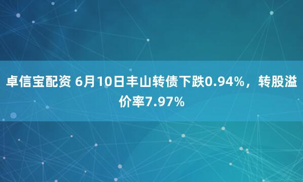 卓信宝配资 6月10日丰山转债下跌0.94%，转股溢价率7.97%