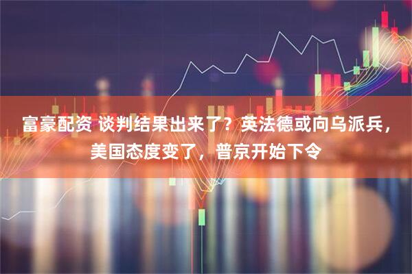 富豪配资 谈判结果出来了？英法德或向乌派兵，美国态度变了，普京开始下令