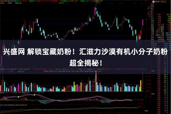 兴盛网 解锁宝藏奶粉！汇滋力沙漠有机小分子奶粉超全揭秘！