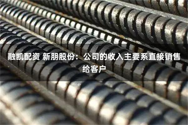 融凯配资 新朋股份：公司的收入主要系直接销售给客户