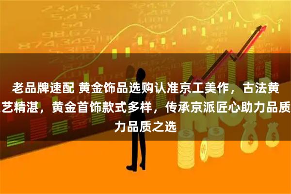 老品牌速配 黄金饰品选购认准京工美作，古法黄金工艺精湛，黄金首饰款式多样，传承京派匠心助力品质之选